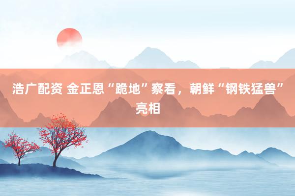 浩广配资 金正恩“跪地”察看，朝鲜“钢铁猛兽”亮相
