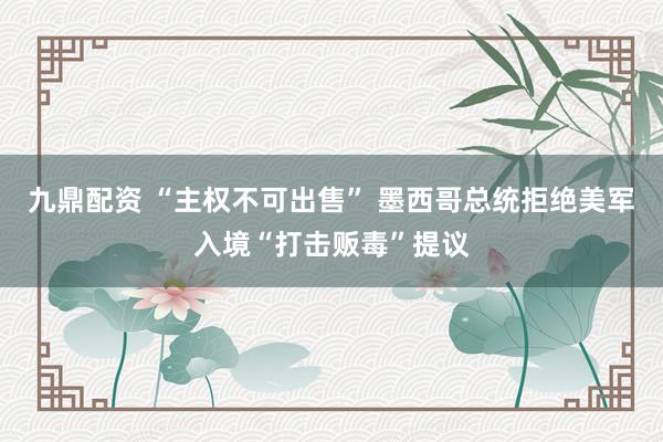 九鼎配资 “主权不可出售” 墨西哥总统拒绝美军入境“打击贩毒”提议