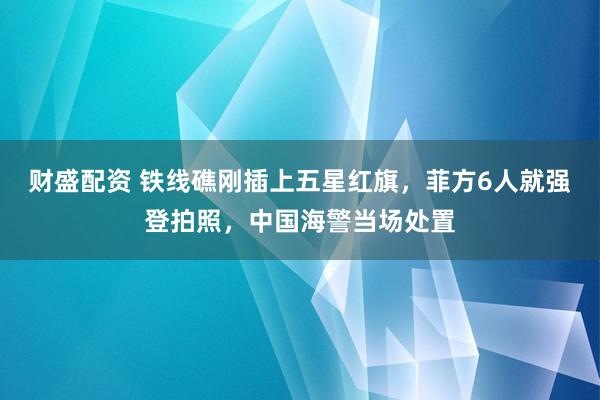 财盛配资 铁线礁刚插上五星红旗，菲方6人就强登拍照，中国海警当场处置