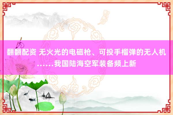 翻翻配资 无火光的电磁枪、可投手榴弹的无人机……我国陆海空军装备频上新
