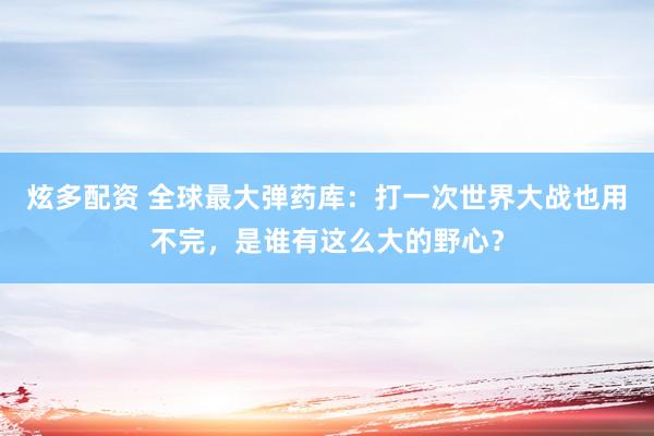 炫多配资 全球最大弹药库：打一次世界大战也用不完，是谁有这么大的野心？