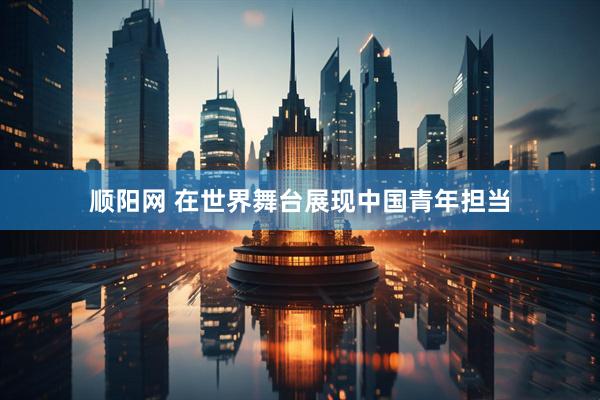 顺阳网 在世界舞台展现中国青年担当