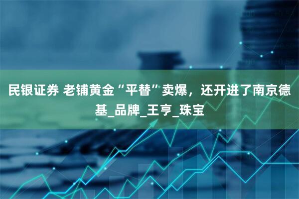 民银证券 老铺黄金“平替”卖爆，还开进了南京德基_品牌_王亨_珠宝
