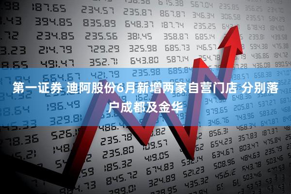 第一证券 迪阿股份6月新增两家自营门店 分别落户成都及金华