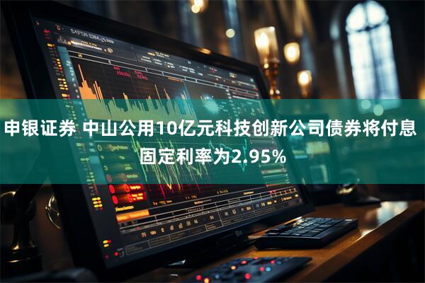 申银证券 中山公用10亿元科技创新公司债券将付息 固定利率为2.95%