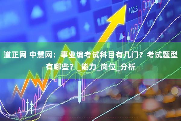 道正网 中慧网：事业编考试科目有几门？考试题型有哪些？_能力_岗位_分析