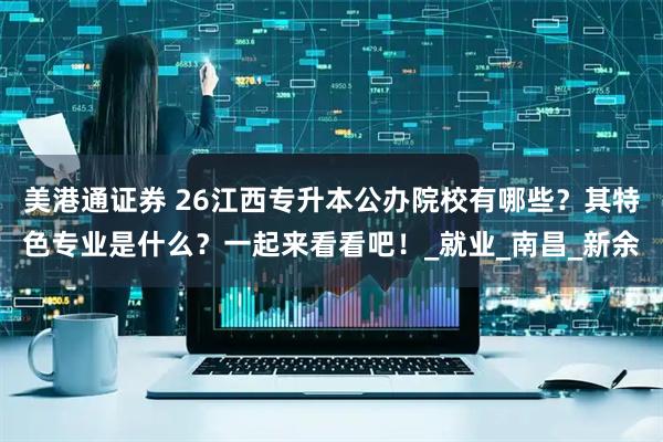 美港通证券 26江西专升本公办院校有哪些？其特色专业是什么？一起来看看吧！_就业_南昌_新余
