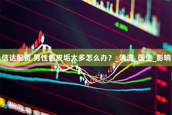 信达配资 男性包皮垢太多怎么办？_清洗_医生_影响