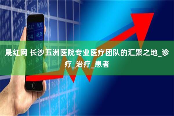 晟红网 长沙五洲医院专业医疗团队的汇聚之地_诊疗_治疗_患者
