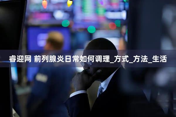 睿迎网 前列腺炎日常如何调理_方式_方法_生活