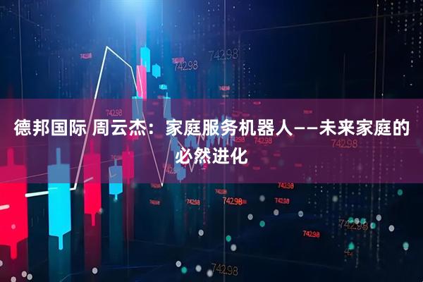 德邦国际 周云杰：家庭服务机器人——未来家庭的必然进化
