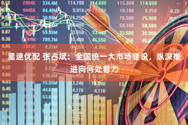 星速优配 张占斌：全国统一大市场建设，纵深推进向何处着力