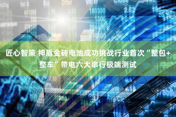 匠心智策 神盾金砖电池成功挑战行业首次“整包+整车”带电六大串行极端测试