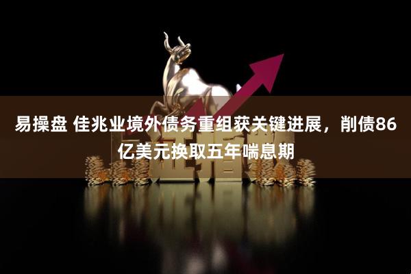 易操盘 佳兆业境外债务重组获关键进展，削债86亿美元换取五年喘息期