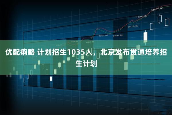 优配痢略 计划招生1035人，北京发布贯通培养招生计划