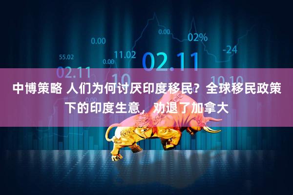 中博策略 人们为何讨厌印度移民？全球移民政策下的印度生意，劝退了加拿大