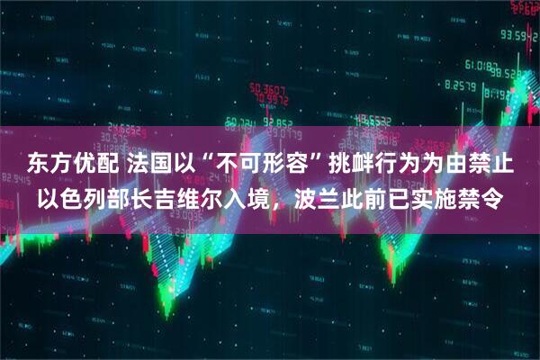 东方优配 法国以“不可形容”挑衅行为为由禁止以色列部长吉维尔入境，波兰此前已实施禁令