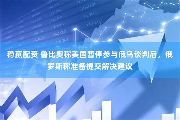 稳赢配资 鲁比奥称美国暂停参与俄乌谈判后，俄罗斯称准备提交解决建议
